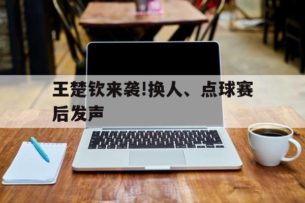 王楚钦来袭!换人、点球赛后发声(王楚钦来袭!换人,点球赛后发声了吗)|PG电子体育平台